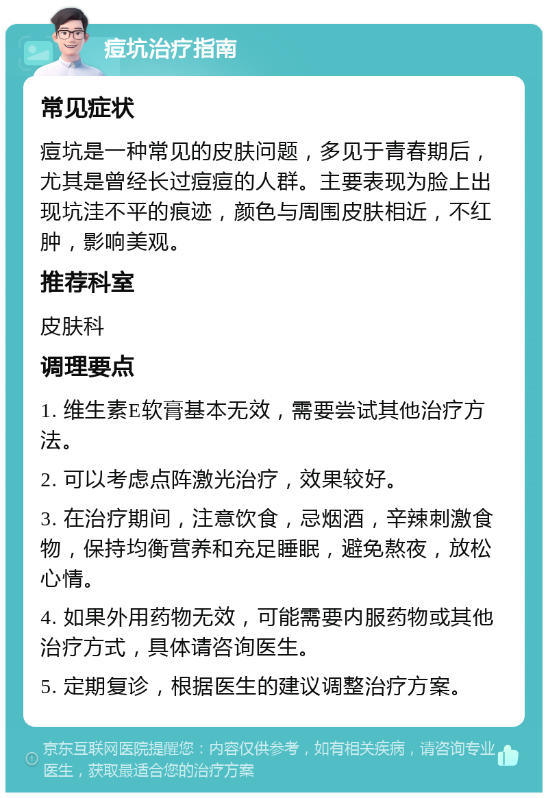 痘坑治疗指南 常见症状 痘坑是一种常见的皮肤问题，多见于青春期后，尤其是曾经长过痘痘的人群。主要表现为脸上出现坑洼不平的痕迹，颜色与周围皮肤相近，不红肿，影响美观。 推荐科室 皮肤科 调理要点 1. 维生素E软膏基本无效，需要尝试其他治疗方法。 2. 可以考虑点阵激光治疗，效果较好。 3. 在治疗期间，注意饮食，忌烟酒，辛辣刺激食物，保持均衡营养和充足睡眠，避免熬夜，放松心情。 4. 如果外用药物无效，可能需要内服药物或其他治疗方式，具体请咨询医生。 5. 定期复诊，根据医生的建议调整治疗方案。