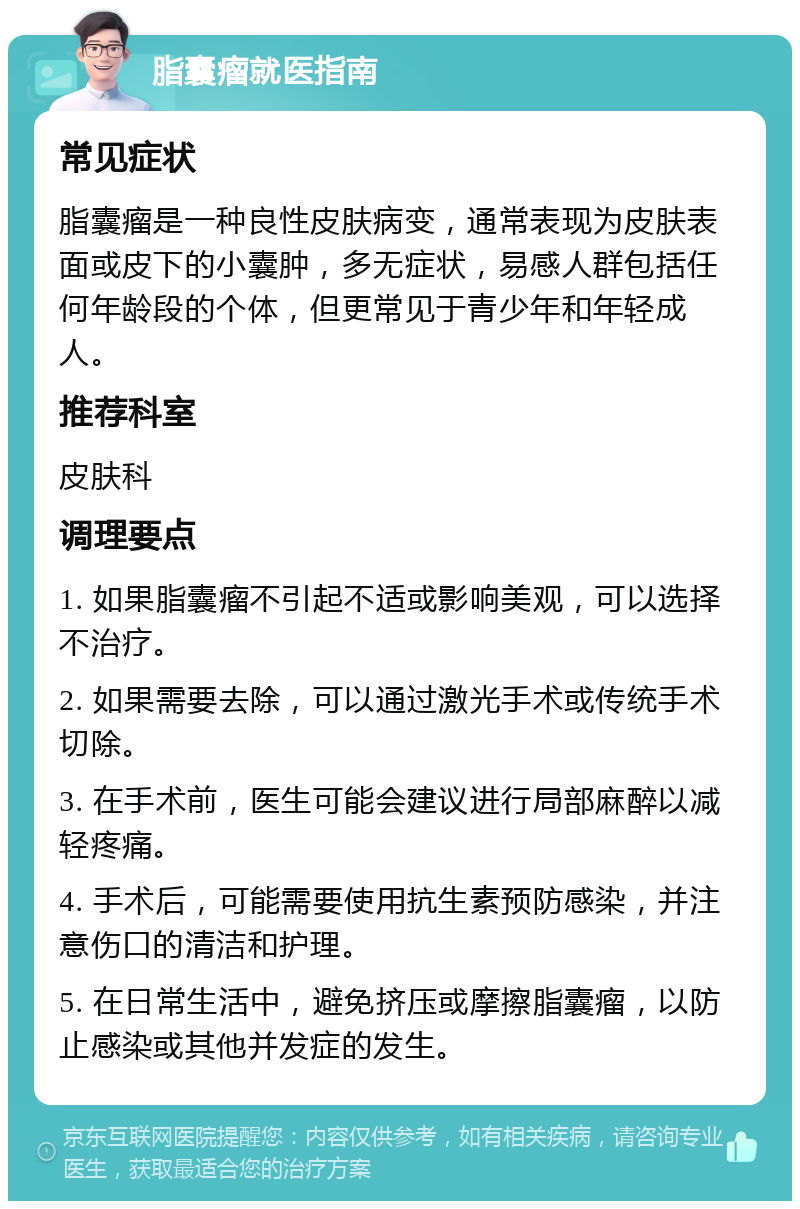 脂囊瘤就医指南 常见症状 脂囊瘤是一种良性皮肤病变，通常表现为皮肤表面或皮下的小囊肿，多无症状，易感人群包括任何年龄段的个体，但更常见于青少年和年轻成人。 推荐科室 皮肤科 调理要点 1. 如果脂囊瘤不引起不适或影响美观，可以选择不治疗。 2. 如果需要去除，可以通过激光手术或传统手术切除。 3. 在手术前，医生可能会建议进行局部麻醉以减轻疼痛。 4. 手术后，可能需要使用抗生素预防感染，并注意伤口的清洁和护理。 5. 在日常生活中，避免挤压或摩擦脂囊瘤，以防止感染或其他并发症的发生。