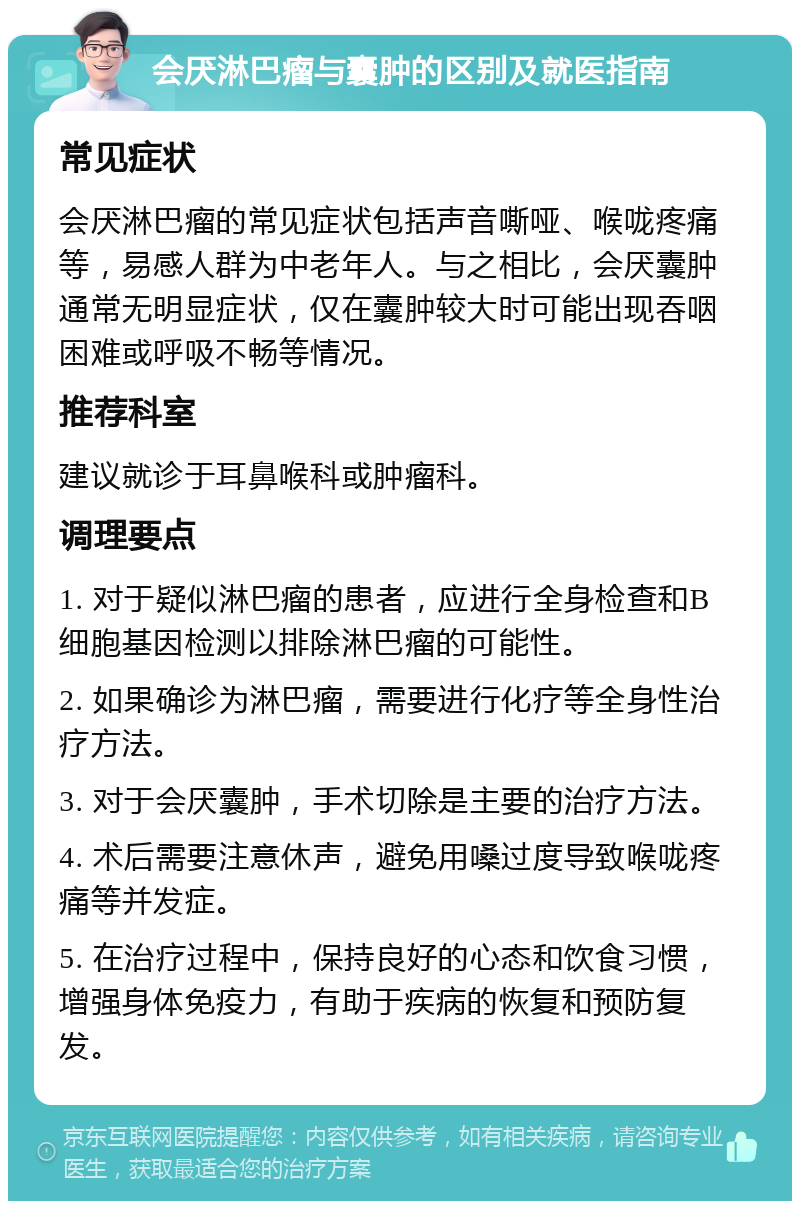 会厌淋巴瘤与囊肿的区别及就医指南 常见症状 会厌淋巴瘤的常见症状包括声音嘶哑、喉咙疼痛等，易感人群为中老年人。与之相比，会厌囊肿通常无明显症状，仅在囊肿较大时可能出现吞咽困难或呼吸不畅等情况。 推荐科室 建议就诊于耳鼻喉科或肿瘤科。 调理要点 1. 对于疑似淋巴瘤的患者，应进行全身检查和B细胞基因检测以排除淋巴瘤的可能性。 2. 如果确诊为淋巴瘤，需要进行化疗等全身性治疗方法。 3. 对于会厌囊肿，手术切除是主要的治疗方法。 4. 术后需要注意休声，避免用嗓过度导致喉咙疼痛等并发症。 5. 在治疗过程中，保持良好的心态和饮食习惯，增强身体免疫力，有助于疾病的恢复和预防复发。