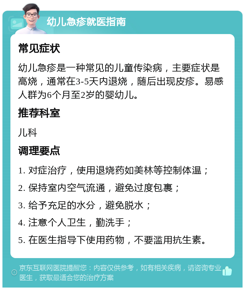 幼儿急疹就医指南 常见症状 幼儿急疹是一种常见的儿童传染病，主要症状是高烧，通常在3-5天内退烧，随后出现皮疹。易感人群为6个月至2岁的婴幼儿。 推荐科室 儿科 调理要点 1. 对症治疗，使用退烧药如美林等控制体温； 2. 保持室内空气流通，避免过度包裹； 3. 给予充足的水分，避免脱水； 4. 注意个人卫生，勤洗手； 5. 在医生指导下使用药物，不要滥用抗生素。