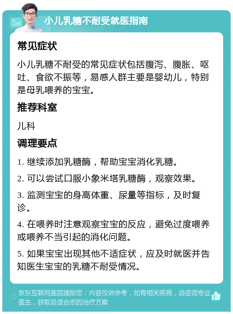 小儿乳糖不耐受就医指南 常见症状 小儿乳糖不耐受的常见症状包括腹泻、腹胀、呕吐、食欲不振等，易感人群主要是婴幼儿，特别是母乳喂养的宝宝。 推荐科室 儿科 调理要点 1. 继续添加乳糖酶，帮助宝宝消化乳糖。 2. 可以尝试口服小象米塔乳糖酶，观察效果。 3. 监测宝宝的身高体重、尿量等指标，及时复诊。 4. 在喂养时注意观察宝宝的反应，避免过度喂养或喂养不当引起的消化问题。 5. 如果宝宝出现其他不适症状，应及时就医并告知医生宝宝的乳糖不耐受情况。