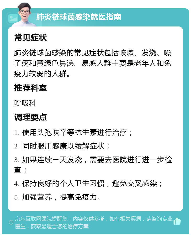 肺炎链球菌感染就医指南 常见症状 肺炎链球菌感染的常见症状包括咳嗽、发烧、嗓子疼和黄绿色鼻涕。易感人群主要是老年人和免疫力较弱的人群。 推荐科室 呼吸科 调理要点 1. 使用头孢呋辛等抗生素进行治疗； 2. 同时服用感康以缓解症状； 3. 如果连续三天发烧，需要去医院进行进一步检查； 4. 保持良好的个人卫生习惯，避免交叉感染； 5. 加强营养，提高免疫力。