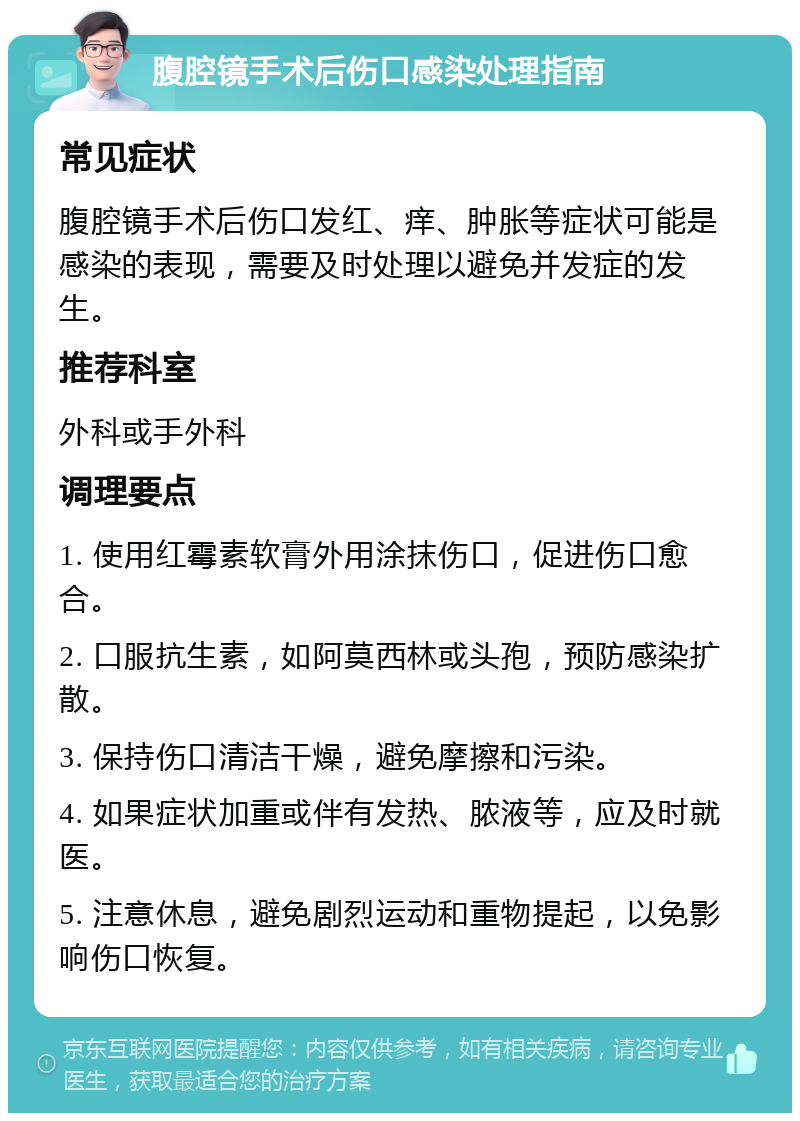 腹腔镜手术后伤口感染处理指南 常见症状 腹腔镜手术后伤口发红、痒、肿胀等症状可能是感染的表现，需要及时处理以避免并发症的发生。 推荐科室 外科或手外科 调理要点 1. 使用红霉素软膏外用涂抹伤口，促进伤口愈合。 2. 口服抗生素，如阿莫西林或头孢，预防感染扩散。 3. 保持伤口清洁干燥，避免摩擦和污染。 4. 如果症状加重或伴有发热、脓液等，应及时就医。 5. 注意休息，避免剧烈运动和重物提起，以免影响伤口恢复。