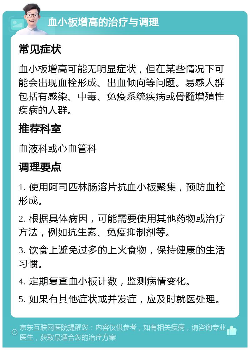 血小板增高的治疗与调理 常见症状 血小板增高可能无明显症状，但在某些情况下可能会出现血栓形成、出血倾向等问题。易感人群包括有感染、中毒、免疫系统疾病或骨髓增殖性疾病的人群。 推荐科室 血液科或心血管科 调理要点 1. 使用阿司匹林肠溶片抗血小板聚集，预防血栓形成。 2. 根据具体病因，可能需要使用其他药物或治疗方法，例如抗生素、免疫抑制剂等。 3. 饮食上避免过多的上火食物，保持健康的生活习惯。 4. 定期复查血小板计数，监测病情变化。 5. 如果有其他症状或并发症，应及时就医处理。