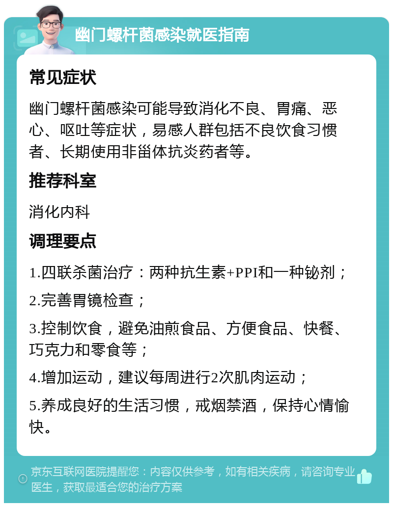 幽门螺杆菌感染就医指南 常见症状 幽门螺杆菌感染可能导致消化不良、胃痛、恶心、呕吐等症状，易感人群包括不良饮食习惯者、长期使用非甾体抗炎药者等。 推荐科室 消化内科 调理要点 1.四联杀菌治疗：两种抗生素+PPI和一种铋剂； 2.完善胃镜检查； 3.控制饮食，避免油煎食品、方便食品、快餐、巧克力和零食等； 4.增加运动，建议每周进行2次肌肉运动； 5.养成良好的生活习惯，戒烟禁酒，保持心情愉快。