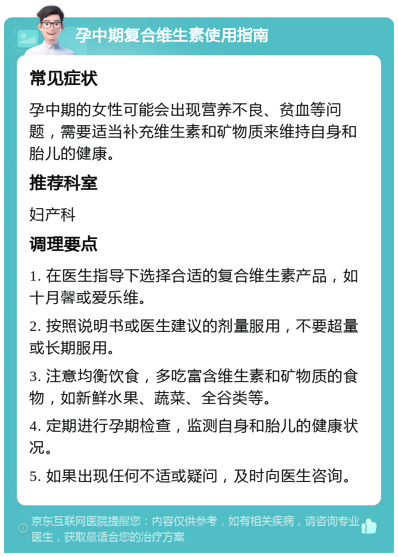 孕中期复合维生素使用指南 常见症状 孕中期的女性可能会出现营养不良、贫血等问题，需要适当补充维生素和矿物质来维持自身和胎儿的健康。 推荐科室 妇产科 调理要点 1. 在医生指导下选择合适的复合维生素产品，如十月馨或爱乐维。 2. 按照说明书或医生建议的剂量服用，不要超量或长期服用。 3. 注意均衡饮食，多吃富含维生素和矿物质的食物，如新鲜水果、蔬菜、全谷类等。 4. 定期进行孕期检查，监测自身和胎儿的健康状况。 5. 如果出现任何不适或疑问，及时向医生咨询。