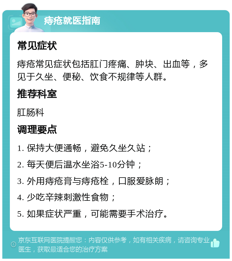 痔疮就医指南 常见症状 痔疮常见症状包括肛门疼痛、肿块、出血等，多见于久坐、便秘、饮食不规律等人群。 推荐科室 肛肠科 调理要点 1. 保持大便通畅，避免久坐久站； 2. 每天便后温水坐浴5-10分钟； 3. 外用痔疮膏与痔疮栓，口服爱脉朗； 4. 少吃辛辣刺激性食物； 5. 如果症状严重，可能需要手术治疗。