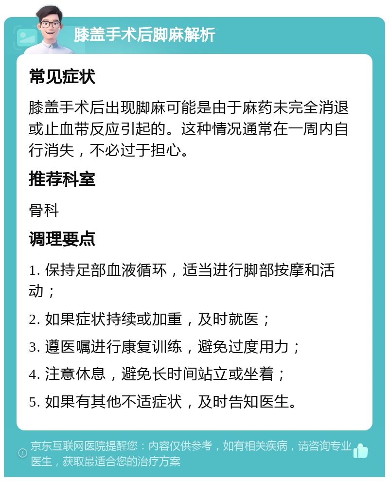 膝盖手术后脚麻解析 常见症状 膝盖手术后出现脚麻可能是由于麻药未完全消退或止血带反应引起的。这种情况通常在一周内自行消失，不必过于担心。 推荐科室 骨科 调理要点 1. 保持足部血液循环，适当进行脚部按摩和活动； 2. 如果症状持续或加重，及时就医； 3. 遵医嘱进行康复训练，避免过度用力； 4. 注意休息，避免长时间站立或坐着； 5. 如果有其他不适症状，及时告知医生。