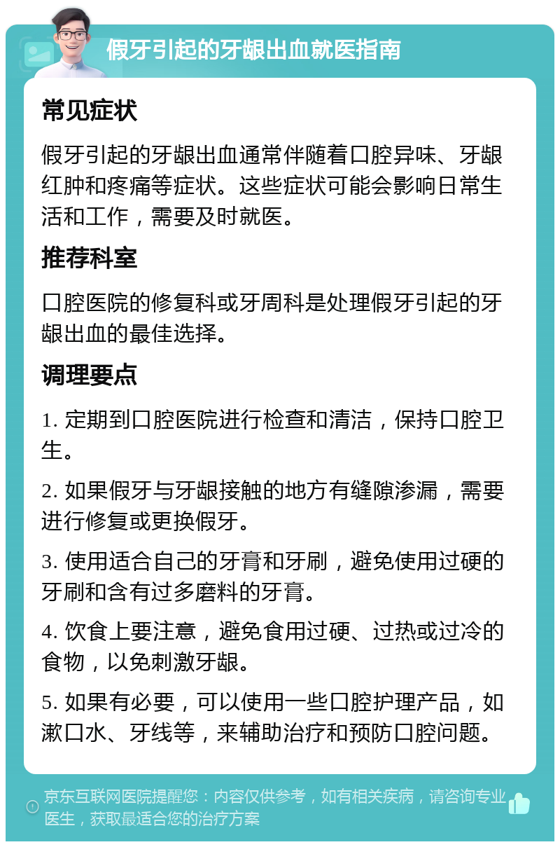 假牙引起的牙龈出血就医指南 常见症状 假牙引起的牙龈出血通常伴随着口腔异味、牙龈红肿和疼痛等症状。这些症状可能会影响日常生活和工作，需要及时就医。 推荐科室 口腔医院的修复科或牙周科是处理假牙引起的牙龈出血的最佳选择。 调理要点 1. 定期到口腔医院进行检查和清洁，保持口腔卫生。 2. 如果假牙与牙龈接触的地方有缝隙渗漏，需要进行修复或更换假牙。 3. 使用适合自己的牙膏和牙刷，避免使用过硬的牙刷和含有过多磨料的牙膏。 4. 饮食上要注意，避免食用过硬、过热或过冷的食物，以免刺激牙龈。 5. 如果有必要，可以使用一些口腔护理产品，如漱口水、牙线等，来辅助治疗和预防口腔问题。