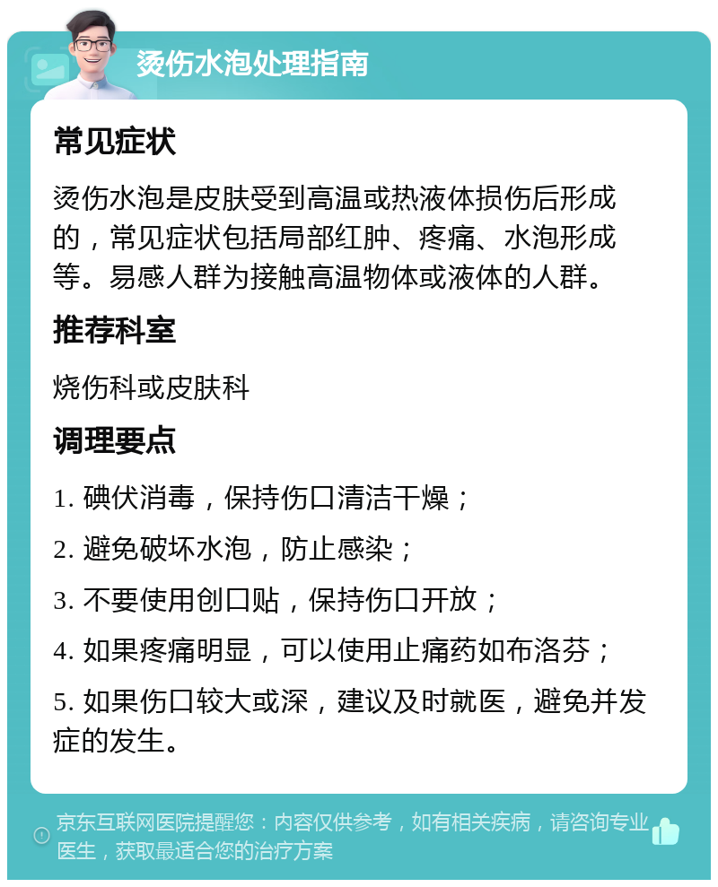 烫伤水泡处理指南 常见症状 烫伤水泡是皮肤受到高温或热液体损伤后形成的，常见症状包括局部红肿、疼痛、水泡形成等。易感人群为接触高温物体或液体的人群。 推荐科室 烧伤科或皮肤科 调理要点 1. 碘伏消毒，保持伤口清洁干燥； 2. 避免破坏水泡，防止感染； 3. 不要使用创口贴，保持伤口开放； 4. 如果疼痛明显，可以使用止痛药如布洛芬； 5. 如果伤口较大或深，建议及时就医，避免并发症的发生。