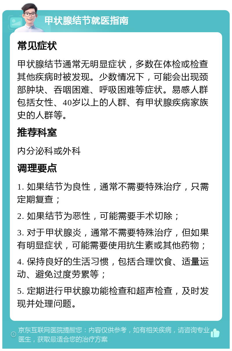 甲状腺结节就医指南 常见症状 甲状腺结节通常无明显症状，多数在体检或检查其他疾病时被发现。少数情况下，可能会出现颈部肿块、吞咽困难、呼吸困难等症状。易感人群包括女性、40岁以上的人群、有甲状腺疾病家族史的人群等。 推荐科室 内分泌科或外科 调理要点 1. 如果结节为良性，通常不需要特殊治疗，只需定期复查； 2. 如果结节为恶性，可能需要手术切除； 3. 对于甲状腺炎，通常不需要特殊治疗，但如果有明显症状，可能需要使用抗生素或其他药物； 4. 保持良好的生活习惯，包括合理饮食、适量运动、避免过度劳累等； 5. 定期进行甲状腺功能检查和超声检查，及时发现并处理问题。