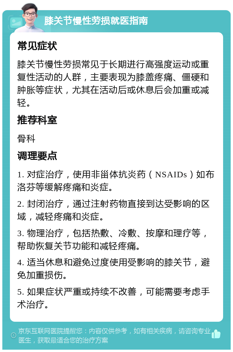 膝关节慢性劳损就医指南 常见症状 膝关节慢性劳损常见于长期进行高强度运动或重复性活动的人群，主要表现为膝盖疼痛、僵硬和肿胀等症状，尤其在活动后或休息后会加重或减轻。 推荐科室 骨科 调理要点 1. 对症治疗，使用非甾体抗炎药（NSAIDs）如布洛芬等缓解疼痛和炎症。 2. 封闭治疗，通过注射药物直接到达受影响的区域，减轻疼痛和炎症。 3. 物理治疗，包括热敷、冷敷、按摩和理疗等，帮助恢复关节功能和减轻疼痛。 4. 适当休息和避免过度使用受影响的膝关节，避免加重损伤。 5. 如果症状严重或持续不改善，可能需要考虑手术治疗。