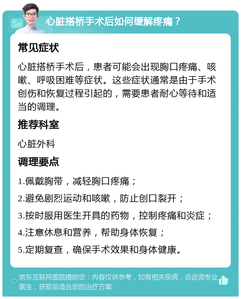 心脏搭桥手术后如何缓解疼痛？ 常见症状 心脏搭桥手术后，患者可能会出现胸口疼痛、咳嗽、呼吸困难等症状。这些症状通常是由于手术创伤和恢复过程引起的，需要患者耐心等待和适当的调理。 推荐科室 心脏外科 调理要点 1.佩戴胸带，减轻胸口疼痛； 2.避免剧烈运动和咳嗽，防止创口裂开； 3.按时服用医生开具的药物，控制疼痛和炎症； 4.注意休息和营养，帮助身体恢复； 5.定期复查，确保手术效果和身体健康。