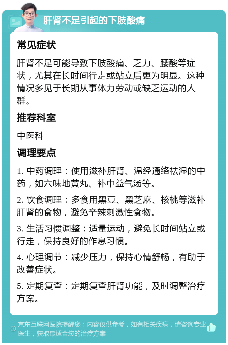 肝肾不足引起的下肢酸痛 常见症状 肝肾不足可能导致下肢酸痛、乏力、腰酸等症状，尤其在长时间行走或站立后更为明显。这种情况多见于长期从事体力劳动或缺乏运动的人群。 推荐科室 中医科 调理要点 1. 中药调理：使用滋补肝肾、温经通络祛湿的中药，如六味地黄丸、补中益气汤等。 2. 饮食调理：多食用黑豆、黑芝麻、核桃等滋补肝肾的食物，避免辛辣刺激性食物。 3. 生活习惯调整：适量运动，避免长时间站立或行走，保持良好的作息习惯。 4. 心理调节：减少压力，保持心情舒畅，有助于改善症状。 5. 定期复查：定期复查肝肾功能，及时调整治疗方案。