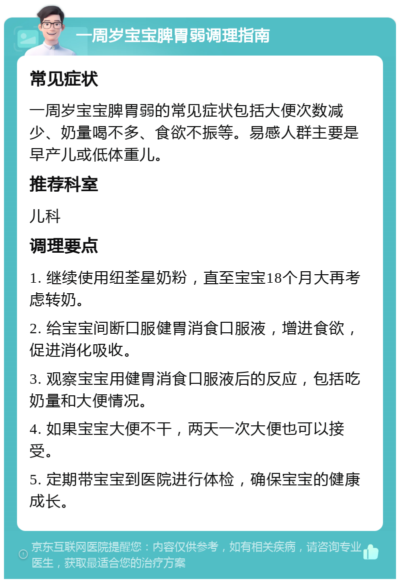 一周岁宝宝脾胃弱调理指南 常见症状 一周岁宝宝脾胃弱的常见症状包括大便次数减少、奶量喝不多、食欲不振等。易感人群主要是早产儿或低体重儿。 推荐科室 儿科 调理要点 1. 继续使用纽荃星奶粉，直至宝宝18个月大再考虑转奶。 2. 给宝宝间断口服健胃消食口服液，增进食欲，促进消化吸收。 3. 观察宝宝用健胃消食口服液后的反应，包括吃奶量和大便情况。 4. 如果宝宝大便不干，两天一次大便也可以接受。 5. 定期带宝宝到医院进行体检，确保宝宝的健康成长。