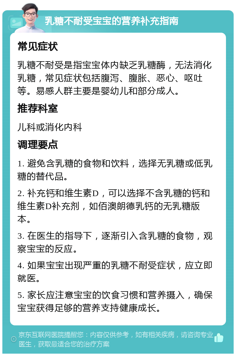 乳糖不耐受宝宝的营养补充指南 常见症状 乳糖不耐受是指宝宝体内缺乏乳糖酶，无法消化乳糖，常见症状包括腹泻、腹胀、恶心、呕吐等。易感人群主要是婴幼儿和部分成人。 推荐科室 儿科或消化内科 调理要点 1. 避免含乳糖的食物和饮料，选择无乳糖或低乳糖的替代品。 2. 补充钙和维生素D，可以选择不含乳糖的钙和维生素D补充剂，如佰澳朗德乳钙的无乳糖版本。 3. 在医生的指导下，逐渐引入含乳糖的食物，观察宝宝的反应。 4. 如果宝宝出现严重的乳糖不耐受症状，应立即就医。 5. 家长应注意宝宝的饮食习惯和营养摄入，确保宝宝获得足够的营养支持健康成长。