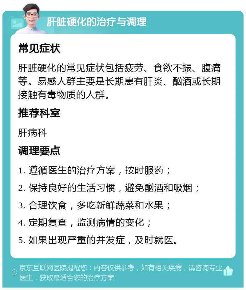 肝脏硬化的治疗与调理 常见症状 肝脏硬化的常见症状包括疲劳、食欲不振、腹痛等。易感人群主要是长期患有肝炎、酗酒或长期接触有毒物质的人群。 推荐科室 肝病科 调理要点 1. 遵循医生的治疗方案，按时服药； 2. 保持良好的生活习惯，避免酗酒和吸烟； 3. 合理饮食，多吃新鲜蔬菜和水果； 4. 定期复查，监测病情的变化； 5. 如果出现严重的并发症，及时就医。