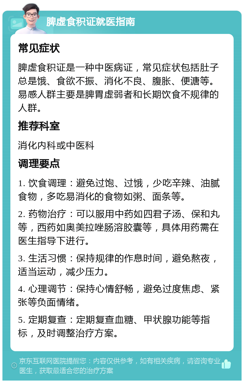 脾虚食积证就医指南 常见症状 脾虚食积证是一种中医病证，常见症状包括肚子总是饿、食欲不振、消化不良、腹胀、便溏等。易感人群主要是脾胃虚弱者和长期饮食不规律的人群。 推荐科室 消化内科或中医科 调理要点 1. 饮食调理：避免过饱、过饿，少吃辛辣、油腻食物，多吃易消化的食物如粥、面条等。 2. 药物治疗：可以服用中药如四君子汤、保和丸等，西药如奥美拉唑肠溶胶囊等，具体用药需在医生指导下进行。 3. 生活习惯：保持规律的作息时间，避免熬夜，适当运动，减少压力。 4. 心理调节：保持心情舒畅，避免过度焦虑、紧张等负面情绪。 5. 定期复查：定期复查血糖、甲状腺功能等指标，及时调整治疗方案。