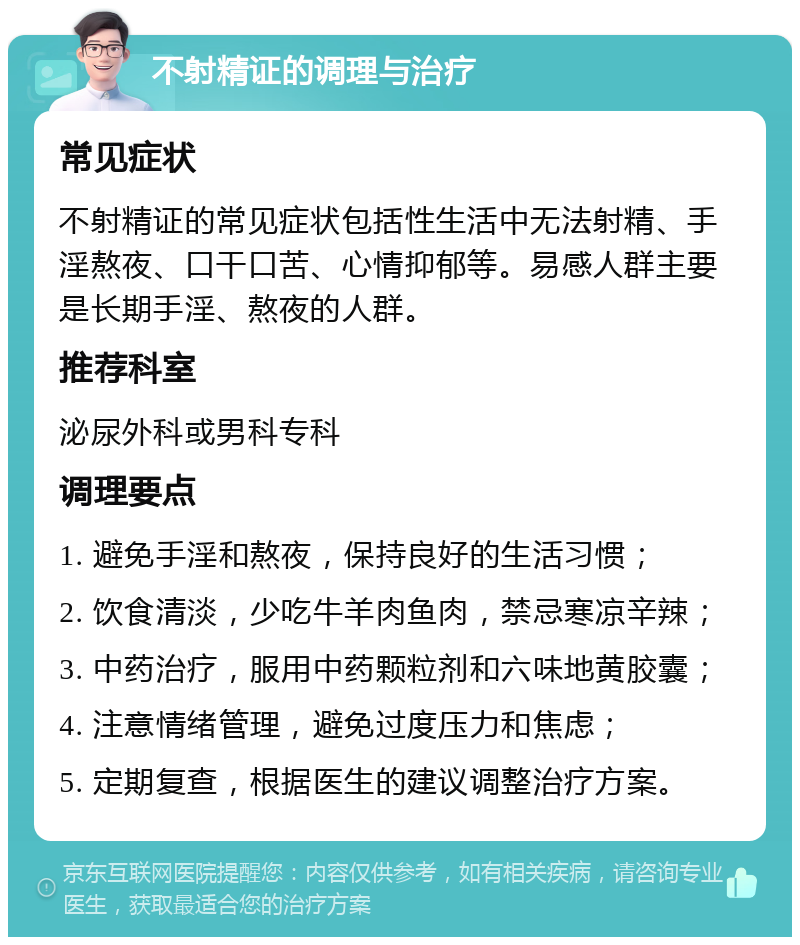 不射精证的调理与治疗 常见症状 不射精证的常见症状包括性生活中无法射精、手淫熬夜、口干口苦、心情抑郁等。易感人群主要是长期手淫、熬夜的人群。 推荐科室 泌尿外科或男科专科 调理要点 1. 避免手淫和熬夜，保持良好的生活习惯； 2. 饮食清淡，少吃牛羊肉鱼肉，禁忌寒凉辛辣； 3. 中药治疗，服用中药颗粒剂和六味地黄胶囊； 4. 注意情绪管理，避免过度压力和焦虑； 5. 定期复查，根据医生的建议调整治疗方案。