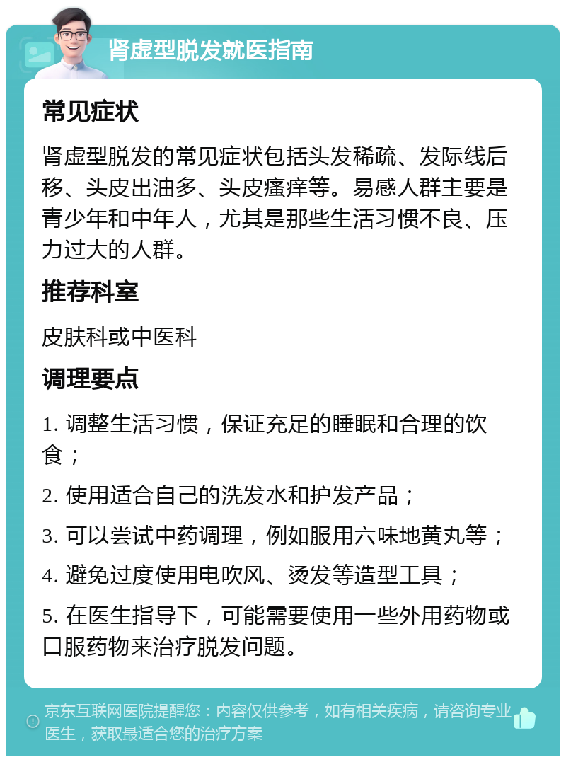 肾虚型脱发就医指南 常见症状 肾虚型脱发的常见症状包括头发稀疏、发际线后移、头皮出油多、头皮瘙痒等。易感人群主要是青少年和中年人，尤其是那些生活习惯不良、压力过大的人群。 推荐科室 皮肤科或中医科 调理要点 1. 调整生活习惯，保证充足的睡眠和合理的饮食； 2. 使用适合自己的洗发水和护发产品； 3. 可以尝试中药调理，例如服用六味地黄丸等； 4. 避免过度使用电吹风、烫发等造型工具； 5. 在医生指导下，可能需要使用一些外用药物或口服药物来治疗脱发问题。