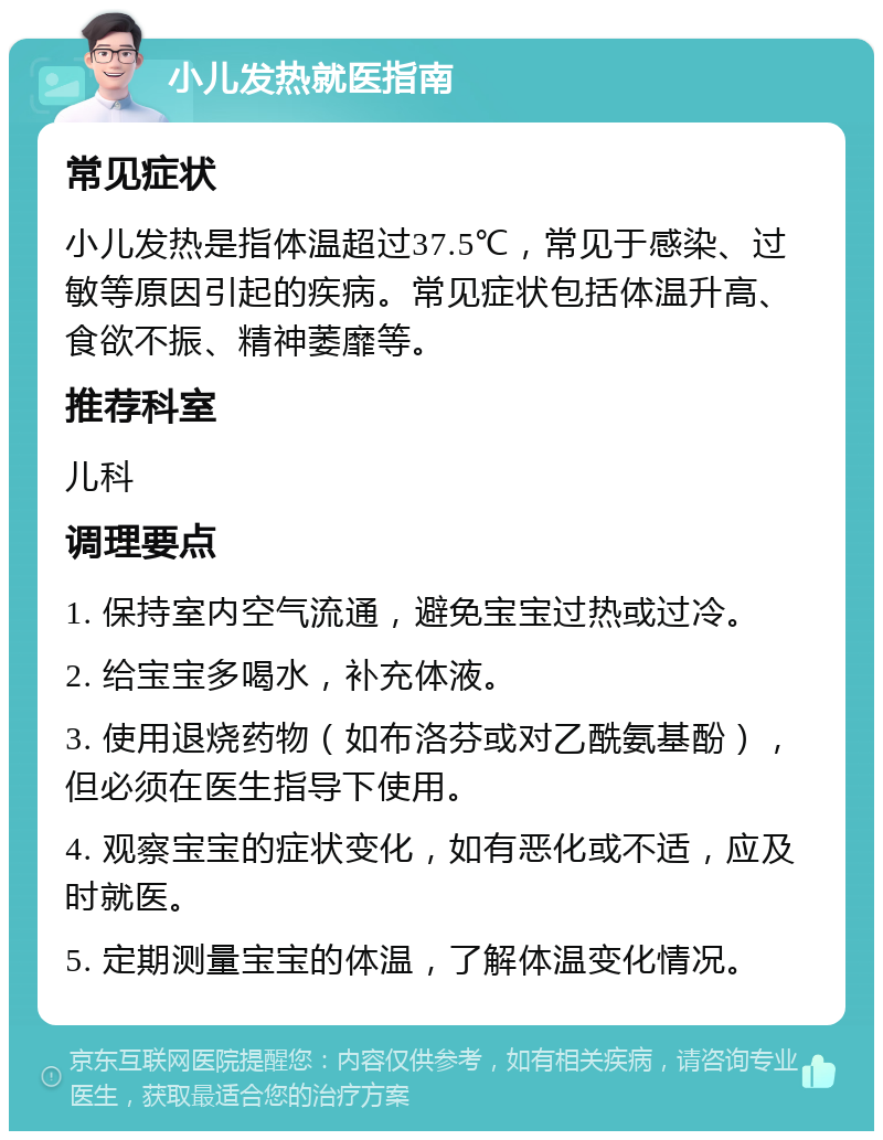 小儿发热就医指南 常见症状 小儿发热是指体温超过37.5℃，常见于感染、过敏等原因引起的疾病。常见症状包括体温升高、食欲不振、精神萎靡等。 推荐科室 儿科 调理要点 1. 保持室内空气流通，避免宝宝过热或过冷。 2. 给宝宝多喝水，补充体液。 3. 使用退烧药物（如布洛芬或对乙酰氨基酚），但必须在医生指导下使用。 4. 观察宝宝的症状变化，如有恶化或不适，应及时就医。 5. 定期测量宝宝的体温，了解体温变化情况。