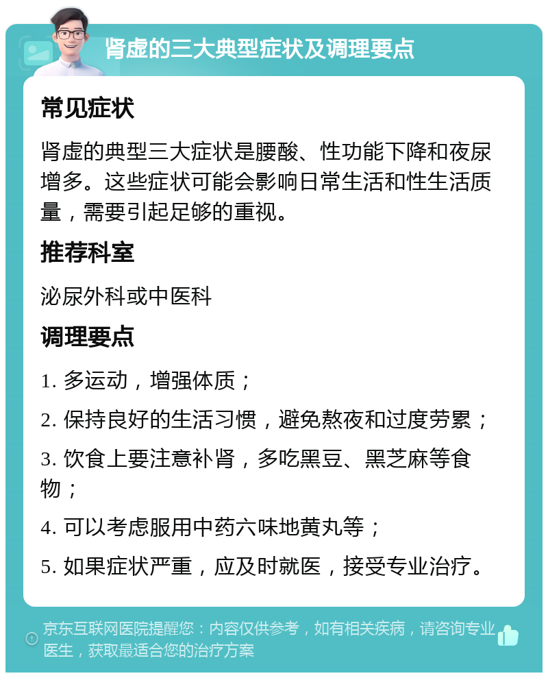 肾虚的三大典型症状及调理要点 常见症状 肾虚的典型三大症状是腰酸、性功能下降和夜尿增多。这些症状可能会影响日常生活和性生活质量，需要引起足够的重视。 推荐科室 泌尿外科或中医科 调理要点 1. 多运动，增强体质； 2. 保持良好的生活习惯，避免熬夜和过度劳累； 3. 饮食上要注意补肾，多吃黑豆、黑芝麻等食物； 4. 可以考虑服用中药六味地黄丸等； 5. 如果症状严重，应及时就医，接受专业治疗。