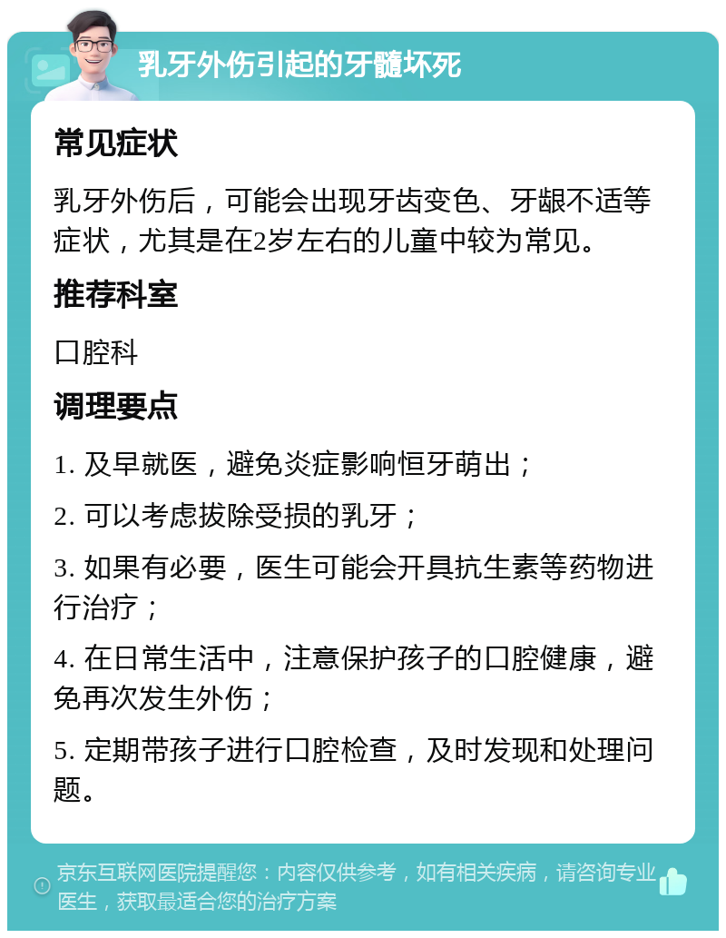 乳牙外伤引起的牙髓坏死 常见症状 乳牙外伤后，可能会出现牙齿变色、牙龈不适等症状，尤其是在2岁左右的儿童中较为常见。 推荐科室 口腔科 调理要点 1. 及早就医，避免炎症影响恒牙萌出； 2. 可以考虑拔除受损的乳牙； 3. 如果有必要，医生可能会开具抗生素等药物进行治疗； 4. 在日常生活中，注意保护孩子的口腔健康，避免再次发生外伤； 5. 定期带孩子进行口腔检查，及时发现和处理问题。