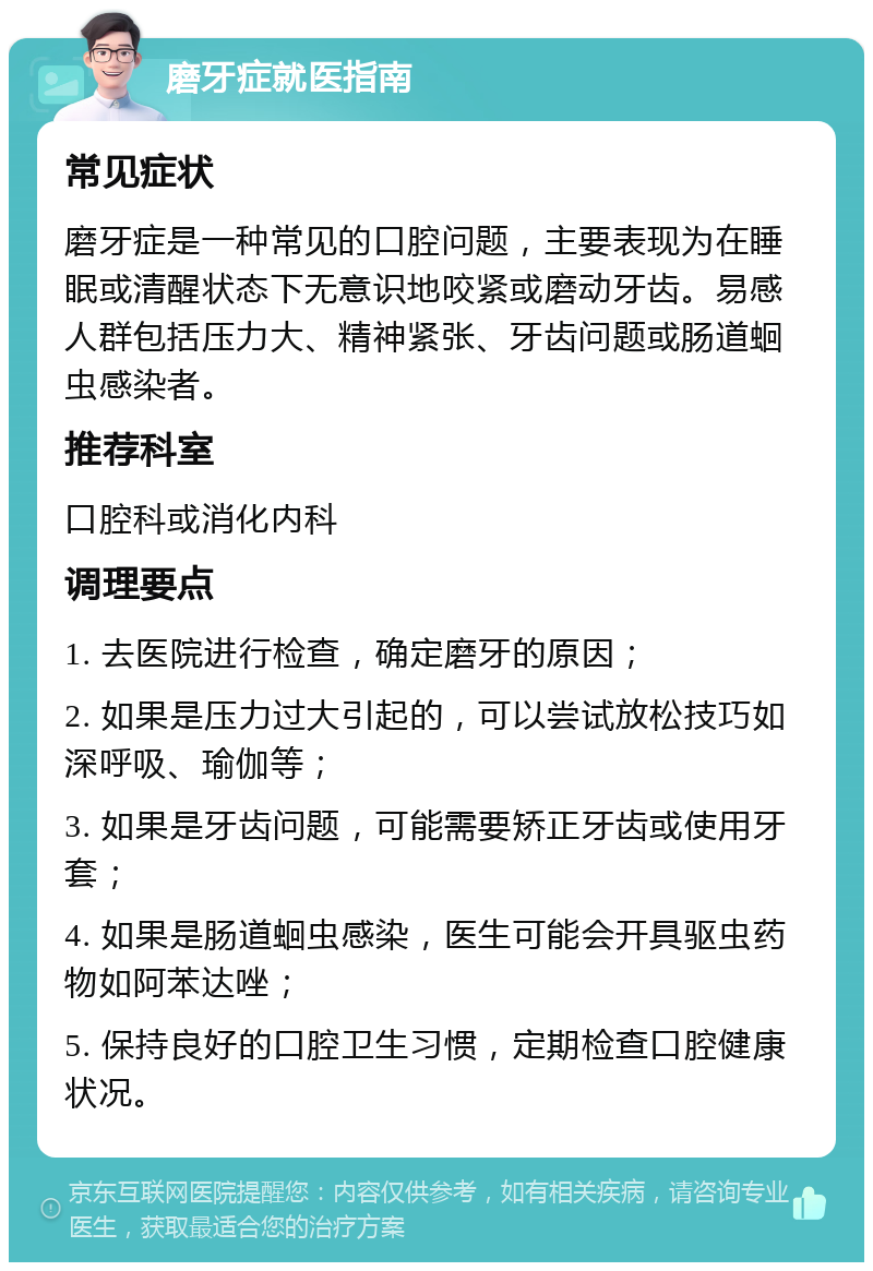 磨牙症就医指南 常见症状 磨牙症是一种常见的口腔问题，主要表现为在睡眠或清醒状态下无意识地咬紧或磨动牙齿。易感人群包括压力大、精神紧张、牙齿问题或肠道蛔虫感染者。 推荐科室 口腔科或消化内科 调理要点 1. 去医院进行检查，确定磨牙的原因； 2. 如果是压力过大引起的，可以尝试放松技巧如深呼吸、瑜伽等； 3. 如果是牙齿问题，可能需要矫正牙齿或使用牙套； 4. 如果是肠道蛔虫感染，医生可能会开具驱虫药物如阿苯达唑； 5. 保持良好的口腔卫生习惯，定期检查口腔健康状况。