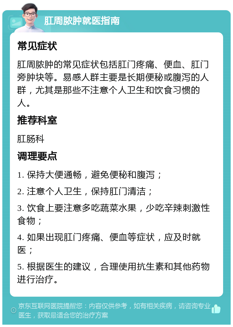 肛周脓肿就医指南 常见症状 肛周脓肿的常见症状包括肛门疼痛、便血、肛门旁肿块等。易感人群主要是长期便秘或腹泻的人群，尤其是那些不注意个人卫生和饮食习惯的人。 推荐科室 肛肠科 调理要点 1. 保持大便通畅，避免便秘和腹泻； 2. 注意个人卫生，保持肛门清洁； 3. 饮食上要注意多吃蔬菜水果，少吃辛辣刺激性食物； 4. 如果出现肛门疼痛、便血等症状，应及时就医； 5. 根据医生的建议，合理使用抗生素和其他药物进行治疗。