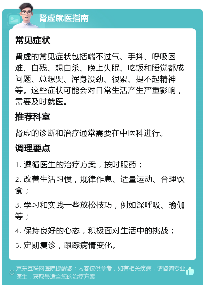 肾虚就医指南 常见症状 肾虚的常见症状包括喘不过气、手抖、呼吸困难、自残、想自杀、晚上失眠、吃饭和睡觉都成问题、总想哭、浑身没劲、很累、提不起精神等。这些症状可能会对日常生活产生严重影响，需要及时就医。 推荐科室 肾虚的诊断和治疗通常需要在中医科进行。 调理要点 1. 遵循医生的治疗方案，按时服药； 2. 改善生活习惯，规律作息、适量运动、合理饮食； 3. 学习和实践一些放松技巧，例如深呼吸、瑜伽等； 4. 保持良好的心态，积极面对生活中的挑战； 5. 定期复诊，跟踪病情变化。