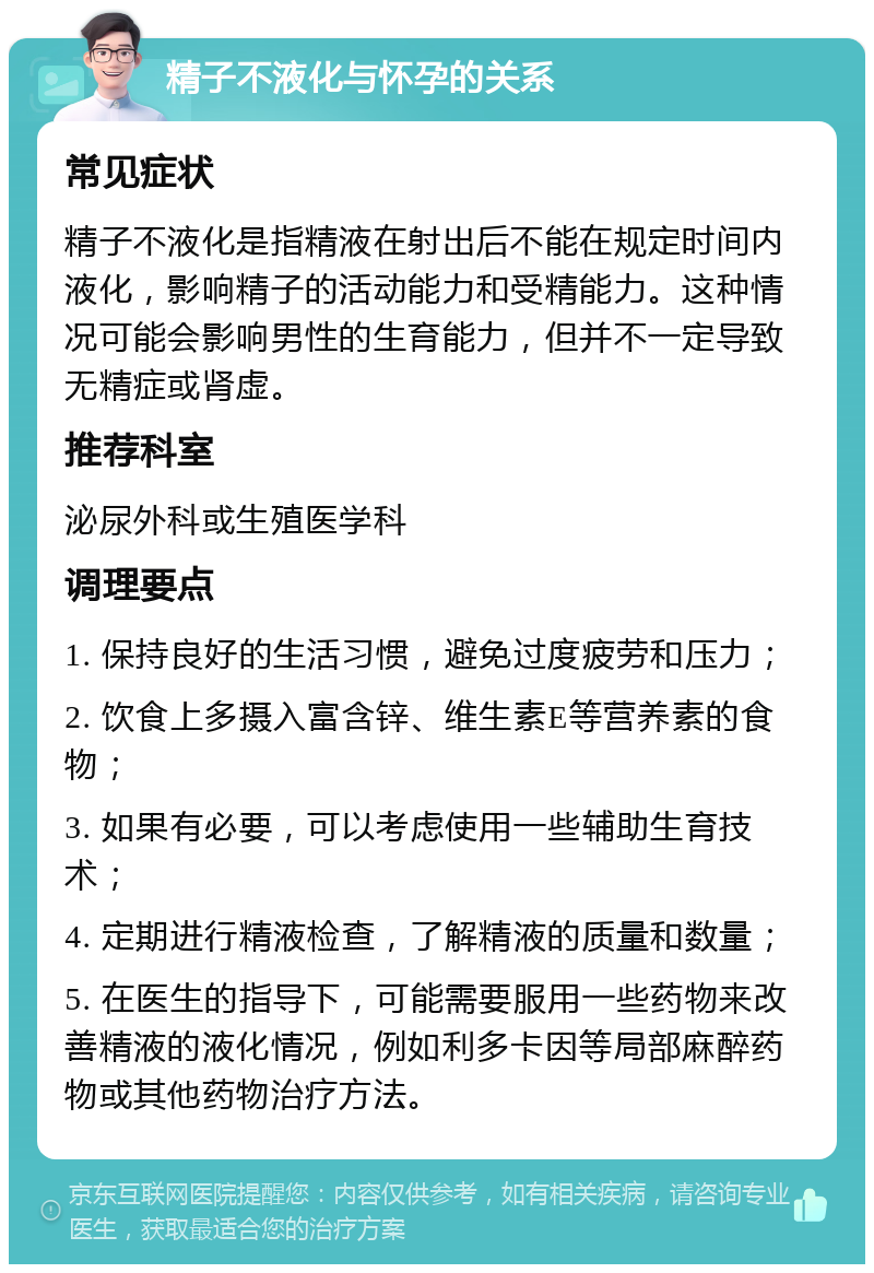 精子不液化与怀孕的关系 常见症状 精子不液化是指精液在射出后不能在规定时间内液化，影响精子的活动能力和受精能力。这种情况可能会影响男性的生育能力，但并不一定导致无精症或肾虚。 推荐科室 泌尿外科或生殖医学科 调理要点 1. 保持良好的生活习惯，避免过度疲劳和压力； 2. 饮食上多摄入富含锌、维生素E等营养素的食物； 3. 如果有必要，可以考虑使用一些辅助生育技术； 4. 定期进行精液检查，了解精液的质量和数量； 5. 在医生的指导下，可能需要服用一些药物来改善精液的液化情况，例如利多卡因等局部麻醉药物或其他药物治疗方法。