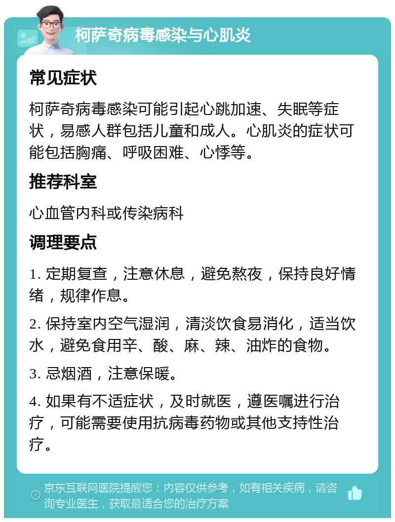 柯萨奇病毒感染与心肌炎 常见症状 柯萨奇病毒感染可能引起心跳加速、失眠等症状，易感人群包括儿童和成人。心肌炎的症状可能包括胸痛、呼吸困难、心悸等。 推荐科室 心血管内科或传染病科 调理要点 1. 定期复查，注意休息，避免熬夜，保持良好情绪，规律作息。 2. 保持室内空气湿润，清淡饮食易消化，适当饮水，避免食用辛、酸、麻、辣、油炸的食物。 3. 忌烟酒，注意保暖。 4. 如果有不适症状，及时就医，遵医嘱进行治疗，可能需要使用抗病毒药物或其他支持性治疗。