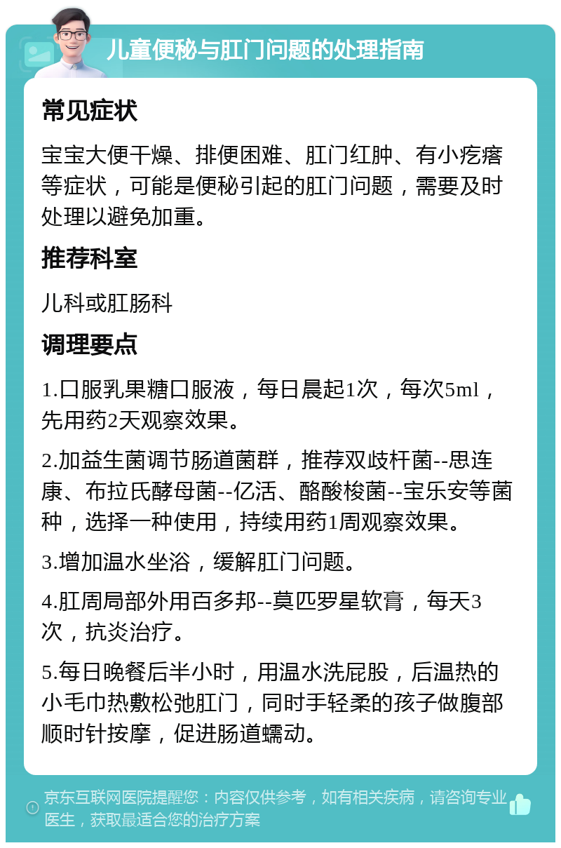 儿童便秘与肛门问题的处理指南 常见症状 宝宝大便干燥、排便困难、肛门红肿、有小疙瘩等症状，可能是便秘引起的肛门问题，需要及时处理以避免加重。 推荐科室 儿科或肛肠科 调理要点 1.口服乳果糖口服液，每日晨起1次，每次5ml，先用药2天观察效果。 2.加益生菌调节肠道菌群，推荐双歧杆菌--思连康、布拉氏酵母菌--亿活、酪酸梭菌--宝乐安等菌种，选择一种使用，持续用药1周观察效果。 3.增加温水坐浴，缓解肛门问题。 4.肛周局部外用百多邦--莫匹罗星软膏，每天3次，抗炎治疗。 5.每日晚餐后半小时，用温水洗屁股，后温热的小毛巾热敷松弛肛门，同时手轻柔的孩子做腹部顺时针按摩，促进肠道蠕动。