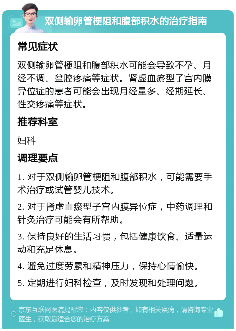 双侧输卵管梗阻和腹部积水的治疗指南 常见症状 双侧输卵管梗阻和腹部积水可能会导致不孕、月经不调、盆腔疼痛等症状。肾虚血瘀型子宫内膜异位症的患者可能会出现月经量多、经期延长、性交疼痛等症状。 推荐科室 妇科 调理要点 1. 对于双侧输卵管梗阻和腹部积水，可能需要手术治疗或试管婴儿技术。 2. 对于肾虚血瘀型子宫内膜异位症，中药调理和针灸治疗可能会有所帮助。 3. 保持良好的生活习惯，包括健康饮食、适量运动和充足休息。 4. 避免过度劳累和精神压力，保持心情愉快。 5. 定期进行妇科检查，及时发现和处理问题。