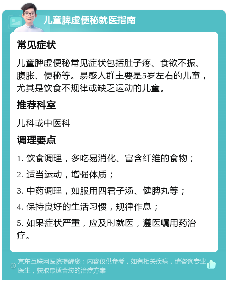 儿童脾虚便秘就医指南 常见症状 儿童脾虚便秘常见症状包括肚子疼、食欲不振、腹胀、便秘等。易感人群主要是5岁左右的儿童，尤其是饮食不规律或缺乏运动的儿童。 推荐科室 儿科或中医科 调理要点 1. 饮食调理，多吃易消化、富含纤维的食物； 2. 适当运动，增强体质； 3. 中药调理，如服用四君子汤、健脾丸等； 4. 保持良好的生活习惯，规律作息； 5. 如果症状严重，应及时就医，遵医嘱用药治疗。