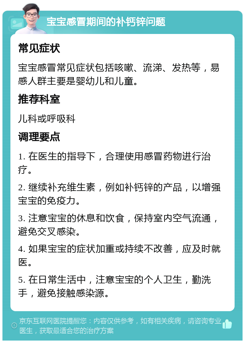 宝宝感冒期间的补钙锌问题 常见症状 宝宝感冒常见症状包括咳嗽、流涕、发热等，易感人群主要是婴幼儿和儿童。 推荐科室 儿科或呼吸科 调理要点 1. 在医生的指导下，合理使用感冒药物进行治疗。 2. 继续补充维生素，例如补钙锌的产品，以增强宝宝的免疫力。 3. 注意宝宝的休息和饮食，保持室内空气流通，避免交叉感染。 4. 如果宝宝的症状加重或持续不改善，应及时就医。 5. 在日常生活中，注意宝宝的个人卫生，勤洗手，避免接触感染源。