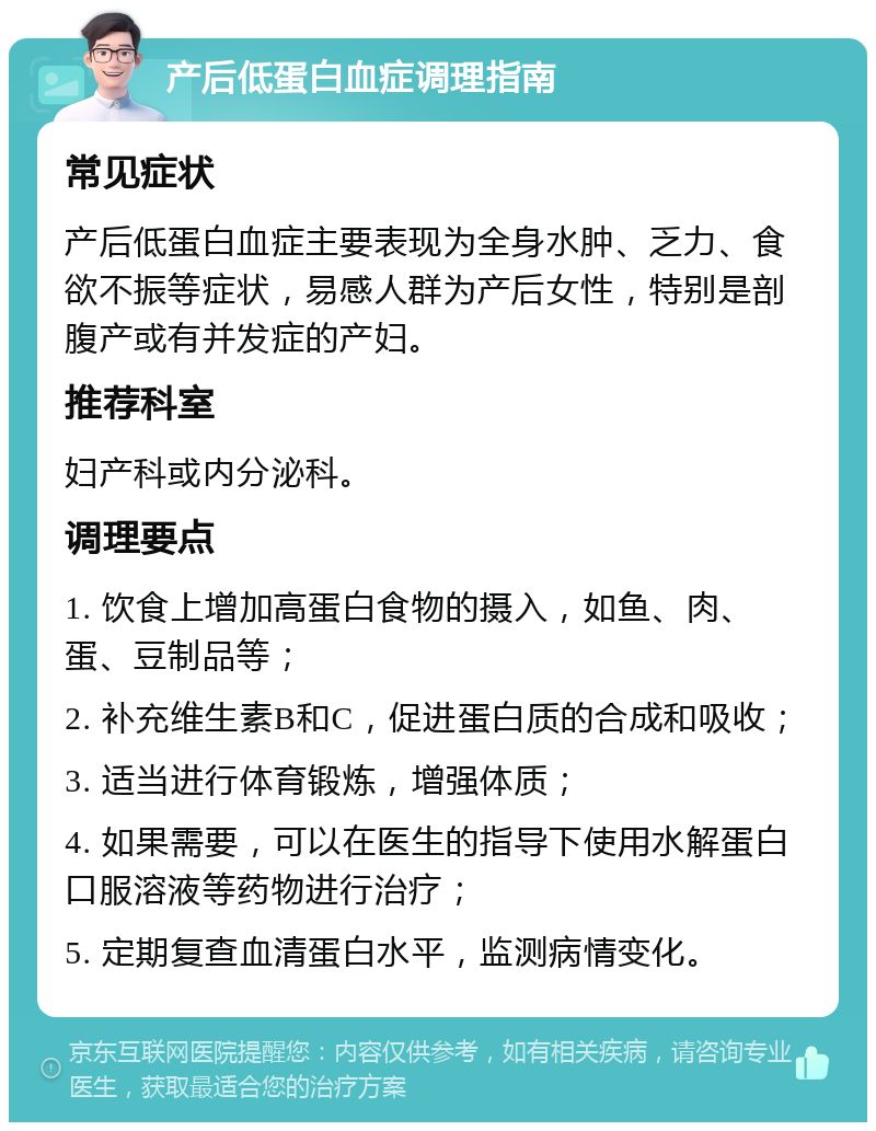 产后低蛋白血症调理指南 常见症状 产后低蛋白血症主要表现为全身水肿、乏力、食欲不振等症状，易感人群为产后女性，特别是剖腹产或有并发症的产妇。 推荐科室 妇产科或内分泌科。 调理要点 1. 饮食上增加高蛋白食物的摄入，如鱼、肉、蛋、豆制品等； 2. 补充维生素B和C，促进蛋白质的合成和吸收； 3. 适当进行体育锻炼，增强体质； 4. 如果需要，可以在医生的指导下使用水解蛋白口服溶液等药物进行治疗； 5. 定期复查血清蛋白水平，监测病情变化。