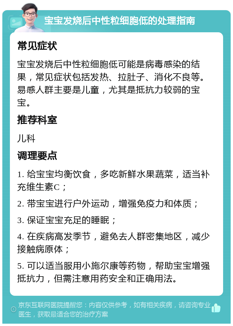 宝宝发烧后中性粒细胞低的处理指南 常见症状 宝宝发烧后中性粒细胞低可能是病毒感染的结果，常见症状包括发热、拉肚子、消化不良等。易感人群主要是儿童，尤其是抵抗力较弱的宝宝。 推荐科室 儿科 调理要点 1. 给宝宝均衡饮食，多吃新鲜水果蔬菜，适当补充维生素C； 2. 带宝宝进行户外运动，增强免疫力和体质； 3. 保证宝宝充足的睡眠； 4. 在疾病高发季节，避免去人群密集地区，减少接触病原体； 5. 可以适当服用小施尔康等药物，帮助宝宝增强抵抗力，但需注意用药安全和正确用法。