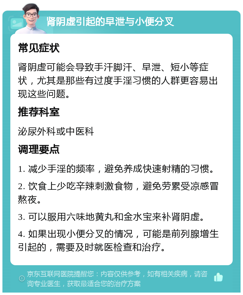 肾阴虚引起的早泄与小便分叉 常见症状 肾阴虚可能会导致手汗脚汗、早泄、短小等症状，尤其是那些有过度手淫习惯的人群更容易出现这些问题。 推荐科室 泌尿外科或中医科 调理要点 1. 减少手淫的频率，避免养成快速射精的习惯。 2. 饮食上少吃辛辣刺激食物，避免劳累受凉感冒熬夜。 3. 可以服用六味地黄丸和金水宝来补肾阴虚。 4. 如果出现小便分叉的情况，可能是前列腺增生引起的，需要及时就医检查和治疗。