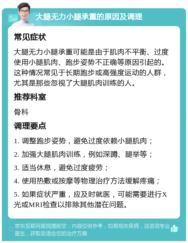 大腿无力小腿承重的原因及调理 常见症状 大腿无力小腿承重可能是由于肌肉不平衡、过度使用小腿肌肉、跑步姿势不正确等原因引起的。这种情况常见于长期跑步或高强度运动的人群，尤其是那些忽视了大腿肌肉训练的人。 推荐科室 骨科 调理要点 1. 调整跑步姿势，避免过度依赖小腿肌肉； 2. 加强大腿肌肉训练，例如深蹲、腿举等； 3. 适当休息，避免过度疲劳； 4. 使用热敷或按摩等物理治疗方法缓解疼痛； 5. 如果症状严重，应及时就医，可能需要进行X光或MRI检查以排除其他潜在问题。