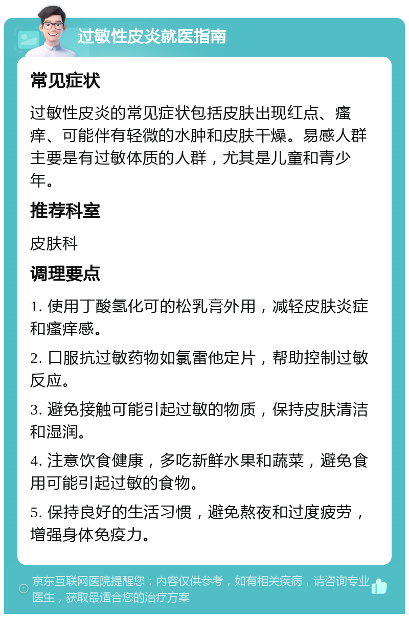 过敏性皮炎就医指南 常见症状 过敏性皮炎的常见症状包括皮肤出现红点、瘙痒、可能伴有轻微的水肿和皮肤干燥。易感人群主要是有过敏体质的人群，尤其是儿童和青少年。 推荐科室 皮肤科 调理要点 1. 使用丁酸氢化可的松乳膏外用，减轻皮肤炎症和瘙痒感。 2. 口服抗过敏药物如氯雷他定片，帮助控制过敏反应。 3. 避免接触可能引起过敏的物质，保持皮肤清洁和湿润。 4. 注意饮食健康，多吃新鲜水果和蔬菜，避免食用可能引起过敏的食物。 5. 保持良好的生活习惯，避免熬夜和过度疲劳，增强身体免疫力。