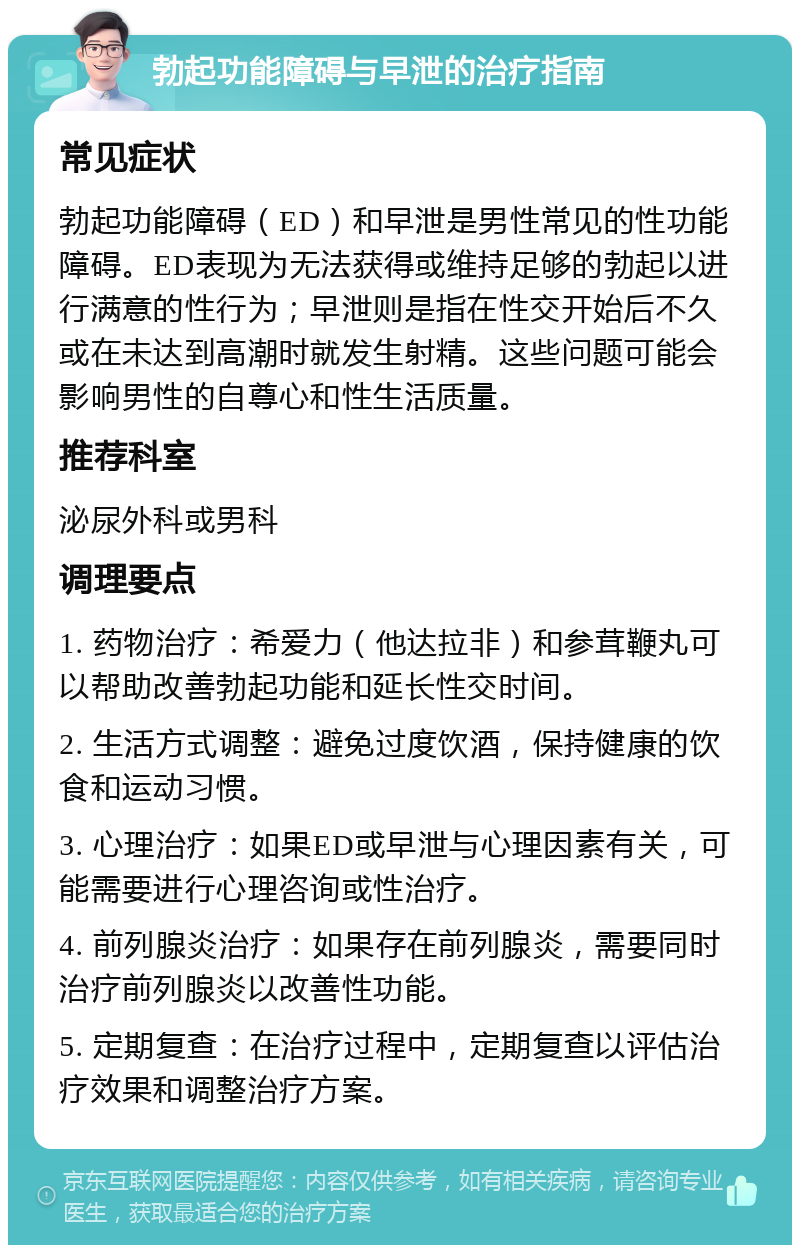 勃起功能障碍与早泄的治疗指南 常见症状 勃起功能障碍（ED）和早泄是男性常见的性功能障碍。ED表现为无法获得或维持足够的勃起以进行满意的性行为；早泄则是指在性交开始后不久或在未达到高潮时就发生射精。这些问题可能会影响男性的自尊心和性生活质量。 推荐科室 泌尿外科或男科 调理要点 1. 药物治疗：希爱力（他达拉非）和参茸鞭丸可以帮助改善勃起功能和延长性交时间。 2. 生活方式调整：避免过度饮酒，保持健康的饮食和运动习惯。 3. 心理治疗：如果ED或早泄与心理因素有关，可能需要进行心理咨询或性治疗。 4. 前列腺炎治疗：如果存在前列腺炎，需要同时治疗前列腺炎以改善性功能。 5. 定期复查：在治疗过程中，定期复查以评估治疗效果和调整治疗方案。