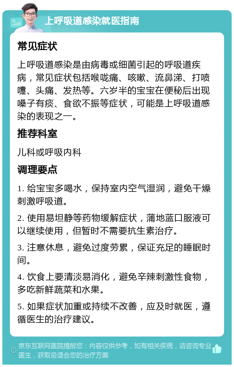 上呼吸道感染就医指南 常见症状 上呼吸道感染是由病毒或细菌引起的呼吸道疾病，常见症状包括喉咙痛、咳嗽、流鼻涕、打喷嚏、头痛、发热等。六岁半的宝宝在便秘后出现嗓子有痰、食欲不振等症状，可能是上呼吸道感染的表现之一。 推荐科室 儿科或呼吸内科 调理要点 1. 给宝宝多喝水，保持室内空气湿润，避免干燥刺激呼吸道。 2. 使用易坦静等药物缓解症状，蒲地蓝口服液可以继续使用，但暂时不需要抗生素治疗。 3. 注意休息，避免过度劳累，保证充足的睡眠时间。 4. 饮食上要清淡易消化，避免辛辣刺激性食物，多吃新鲜蔬菜和水果。 5. 如果症状加重或持续不改善，应及时就医，遵循医生的治疗建议。