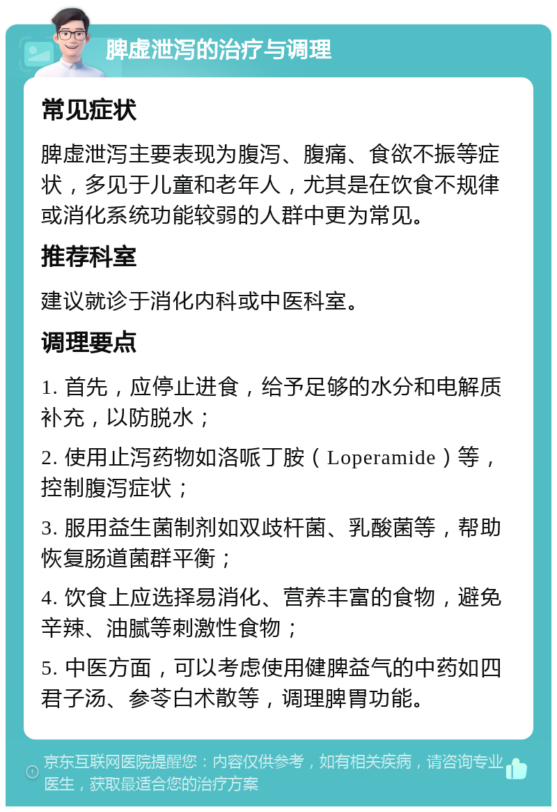 脾虚泄泻的治疗与调理 常见症状 脾虚泄泻主要表现为腹泻、腹痛、食欲不振等症状，多见于儿童和老年人，尤其是在饮食不规律或消化系统功能较弱的人群中更为常见。 推荐科室 建议就诊于消化内科或中医科室。 调理要点 1. 首先，应停止进食，给予足够的水分和电解质补充，以防脱水； 2. 使用止泻药物如洛哌丁胺（Loperamide）等，控制腹泻症状； 3. 服用益生菌制剂如双歧杆菌、乳酸菌等，帮助恢复肠道菌群平衡； 4. 饮食上应选择易消化、营养丰富的食物，避免辛辣、油腻等刺激性食物； 5. 中医方面，可以考虑使用健脾益气的中药如四君子汤、参苓白术散等，调理脾胃功能。