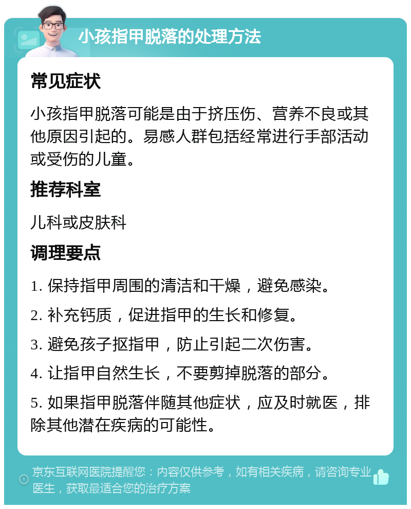 小孩指甲脱落的处理方法 常见症状 小孩指甲脱落可能是由于挤压伤、营养不良或其他原因引起的。易感人群包括经常进行手部活动或受伤的儿童。 推荐科室 儿科或皮肤科 调理要点 1. 保持指甲周围的清洁和干燥，避免感染。 2. 补充钙质，促进指甲的生长和修复。 3. 避免孩子抠指甲，防止引起二次伤害。 4. 让指甲自然生长，不要剪掉脱落的部分。 5. 如果指甲脱落伴随其他症状，应及时就医，排除其他潜在疾病的可能性。