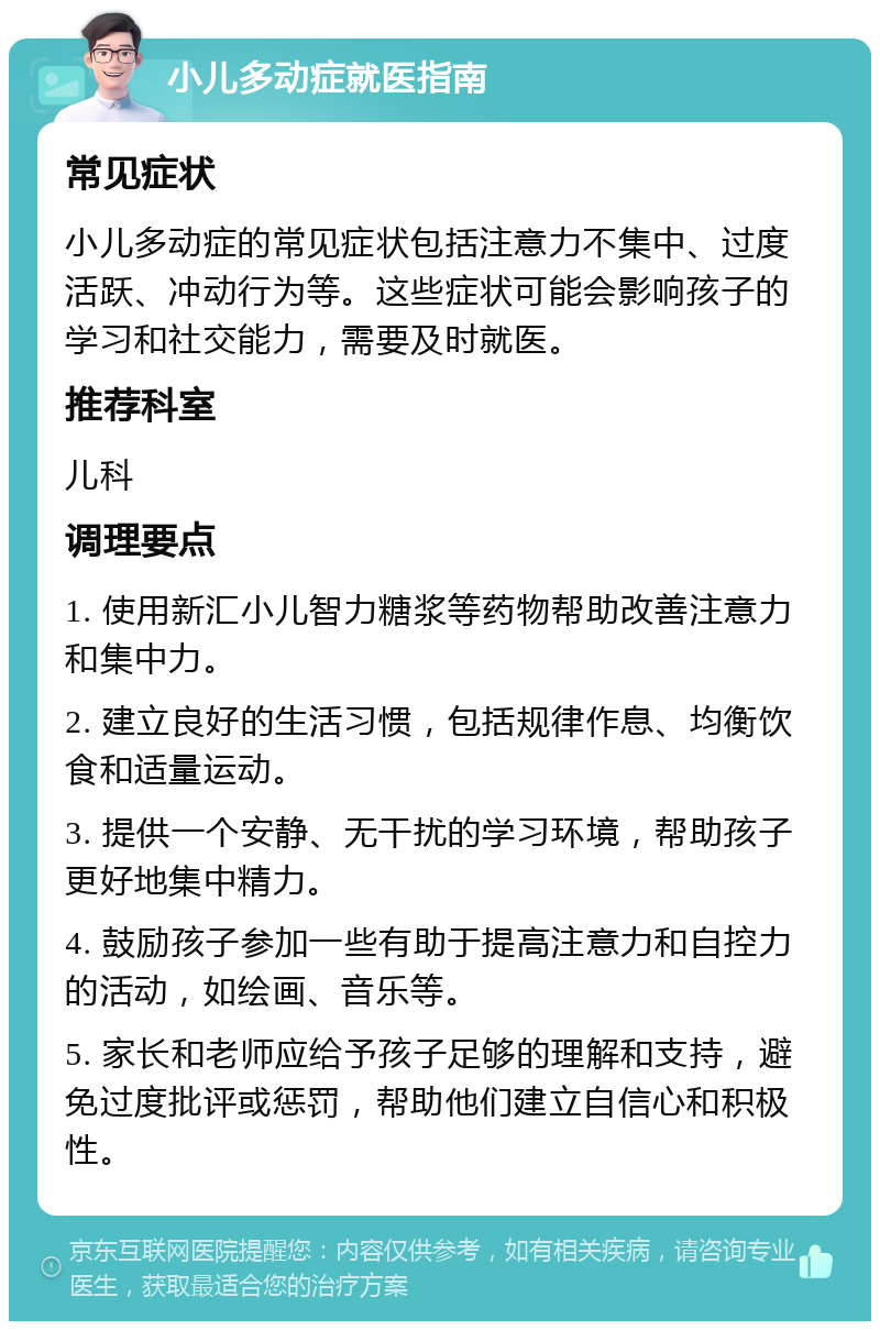 小儿多动症就医指南 常见症状 小儿多动症的常见症状包括注意力不集中、过度活跃、冲动行为等。这些症状可能会影响孩子的学习和社交能力，需要及时就医。 推荐科室 儿科 调理要点 1. 使用新汇小儿智力糖浆等药物帮助改善注意力和集中力。 2. 建立良好的生活习惯，包括规律作息、均衡饮食和适量运动。 3. 提供一个安静、无干扰的学习环境，帮助孩子更好地集中精力。 4. 鼓励孩子参加一些有助于提高注意力和自控力的活动，如绘画、音乐等。 5. 家长和老师应给予孩子足够的理解和支持，避免过度批评或惩罚，帮助他们建立自信心和积极性。