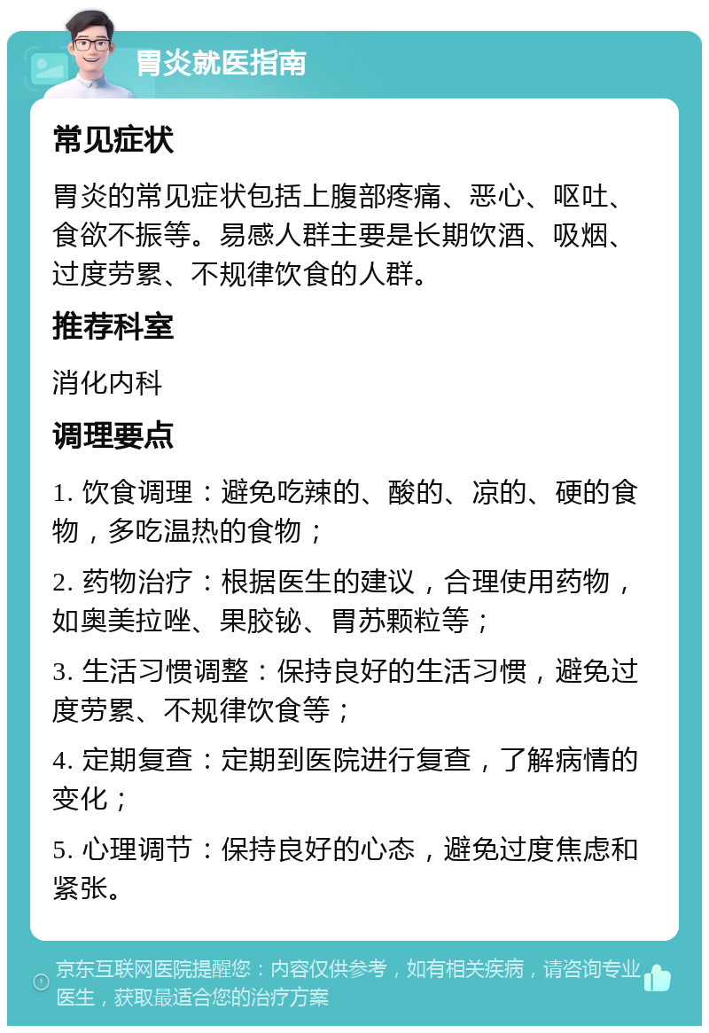 胃炎就医指南 常见症状 胃炎的常见症状包括上腹部疼痛、恶心、呕吐、食欲不振等。易感人群主要是长期饮酒、吸烟、过度劳累、不规律饮食的人群。 推荐科室 消化内科 调理要点 1. 饮食调理：避免吃辣的、酸的、凉的、硬的食物，多吃温热的食物； 2. 药物治疗：根据医生的建议，合理使用药物，如奥美拉唑、果胶铋、胃苏颗粒等； 3. 生活习惯调整：保持良好的生活习惯，避免过度劳累、不规律饮食等； 4. 定期复查：定期到医院进行复查，了解病情的变化； 5. 心理调节：保持良好的心态，避免过度焦虑和紧张。