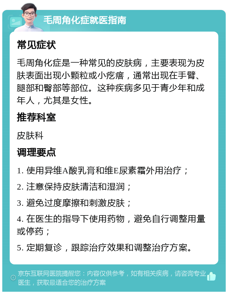 毛周角化症就医指南 常见症状 毛周角化症是一种常见的皮肤病，主要表现为皮肤表面出现小颗粒或小疙瘩，通常出现在手臂、腿部和臀部等部位。这种疾病多见于青少年和成年人，尤其是女性。 推荐科室 皮肤科 调理要点 1. 使用异维A酸乳膏和维E尿素霜外用治疗； 2. 注意保持皮肤清洁和湿润； 3. 避免过度摩擦和刺激皮肤； 4. 在医生的指导下使用药物，避免自行调整用量或停药； 5. 定期复诊，跟踪治疗效果和调整治疗方案。