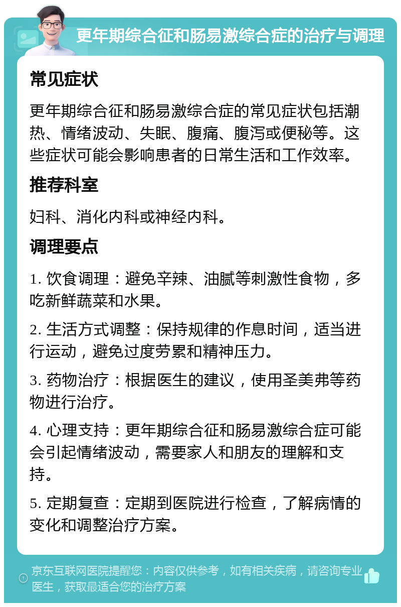 更年期综合征和肠易激综合症的治疗与调理 常见症状 更年期综合征和肠易激综合症的常见症状包括潮热、情绪波动、失眠、腹痛、腹泻或便秘等。这些症状可能会影响患者的日常生活和工作效率。 推荐科室 妇科、消化内科或神经内科。 调理要点 1. 饮食调理：避免辛辣、油腻等刺激性食物，多吃新鲜蔬菜和水果。 2. 生活方式调整：保持规律的作息时间，适当进行运动，避免过度劳累和精神压力。 3. 药物治疗：根据医生的建议，使用圣美弗等药物进行治疗。 4. 心理支持：更年期综合征和肠易激综合症可能会引起情绪波动，需要家人和朋友的理解和支持。 5. 定期复查：定期到医院进行检查，了解病情的变化和调整治疗方案。