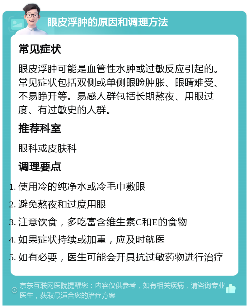 眼皮浮肿的原因和调理方法 常见症状 眼皮浮肿可能是血管性水肿或过敏反应引起的。常见症状包括双侧或单侧眼睑肿胀、眼睛难受、不易睁开等。易感人群包括长期熬夜、用眼过度、有过敏史的人群。 推荐科室 眼科或皮肤科 调理要点 使用冷的纯净水或冷毛巾敷眼 避免熬夜和过度用眼 注意饮食，多吃富含维生素C和E的食物 如果症状持续或加重，应及时就医 如有必要，医生可能会开具抗过敏药物进行治疗